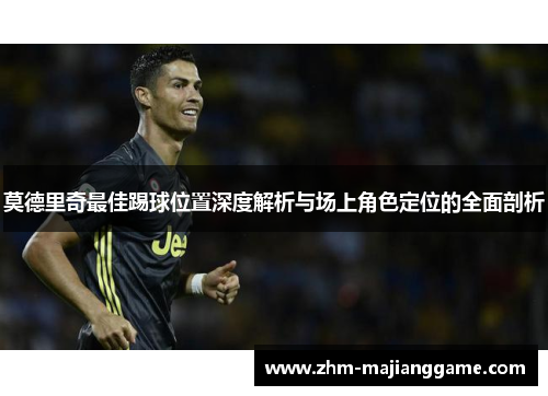莫德里奇最佳踢球位置深度解析与场上角色定位的全面剖析