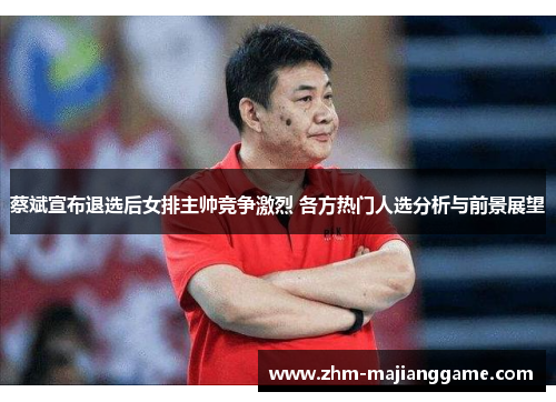 蔡斌宣布退选后女排主帅竞争激烈 各方热门人选分析与前景展望
