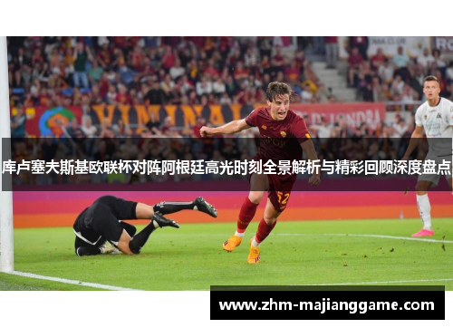 库卢塞夫斯基欧联杯对阵阿根廷高光时刻全景解析与精彩回顾深度盘点