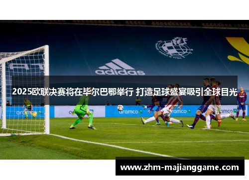 2025欧联决赛将在毕尔巴鄂举行 打造足球盛宴吸引全球目光